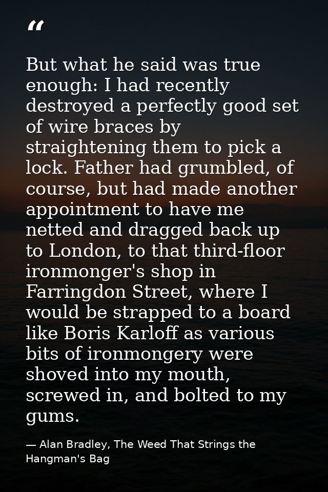 But what he said was true enough: I had recently destroyed a perfectly good set of wire braces by straightening them to  — Alan Bradley, The Weed That Strings the Hangman's Bag
