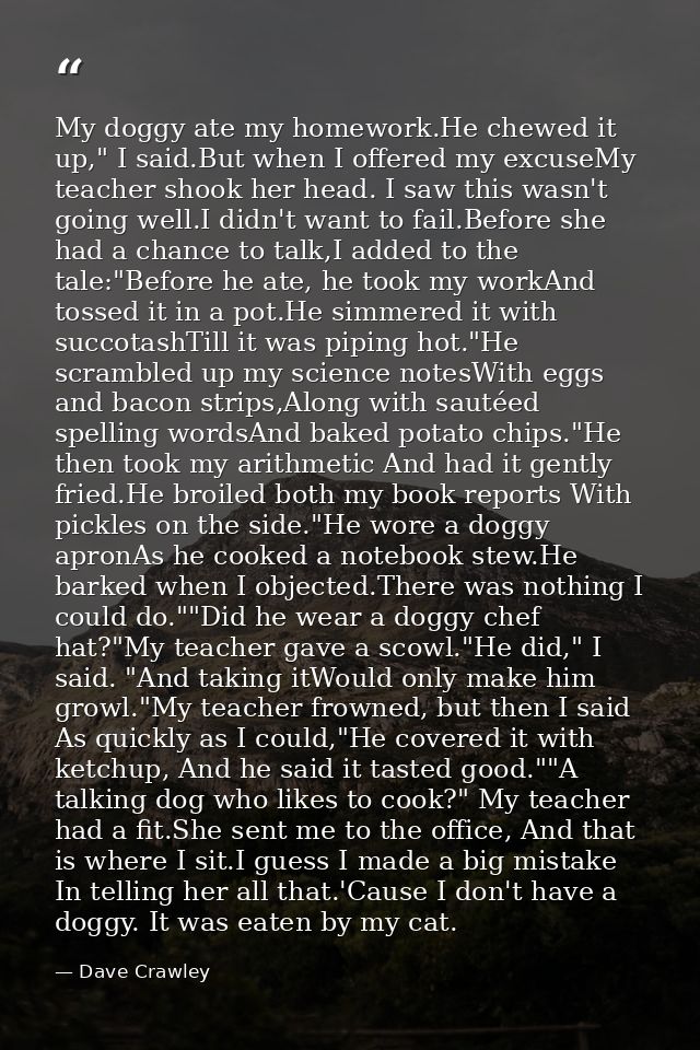 My doggy ate my homework.He chewed it up," I said.But when I offered my excuseMy teacher shook her head. I saw this wasn — Dave Crawley