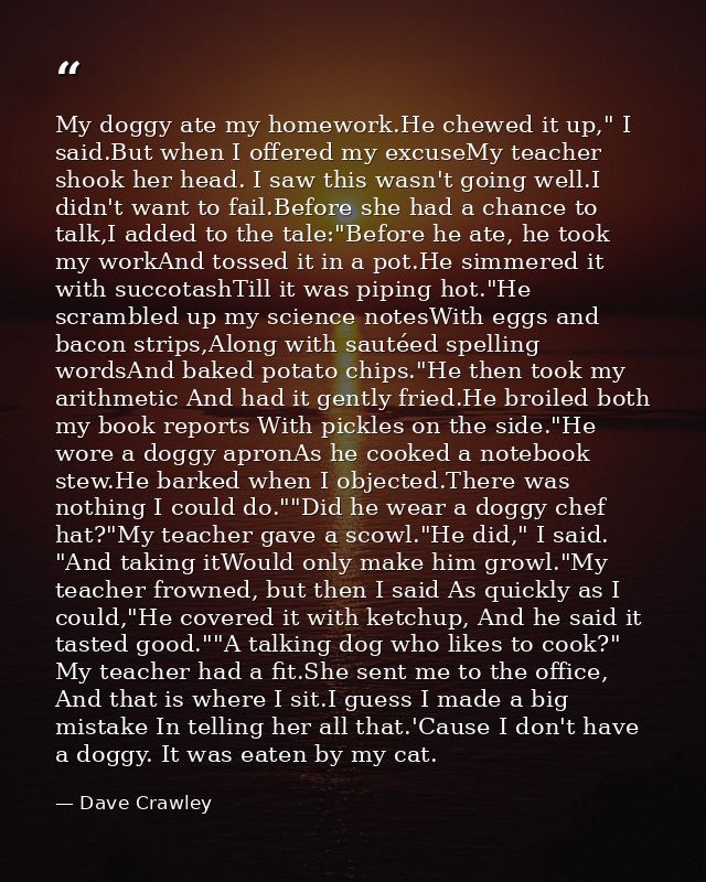 My doggy ate my homework.He chewed it up," I said.But when I offered my excuseMy teacher shook her head. I saw this wasn — Dave Crawley