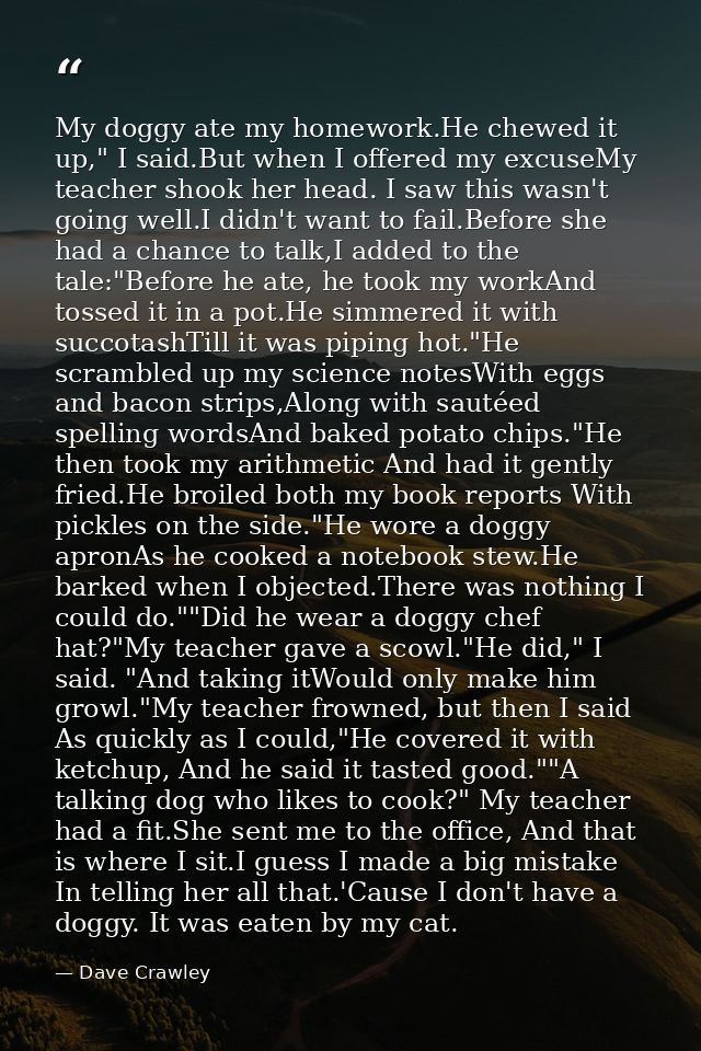 My doggy ate my homework.He chewed it up," I said.But when I offered my excuseMy teacher shook her head. I saw this wasn — Dave Crawley