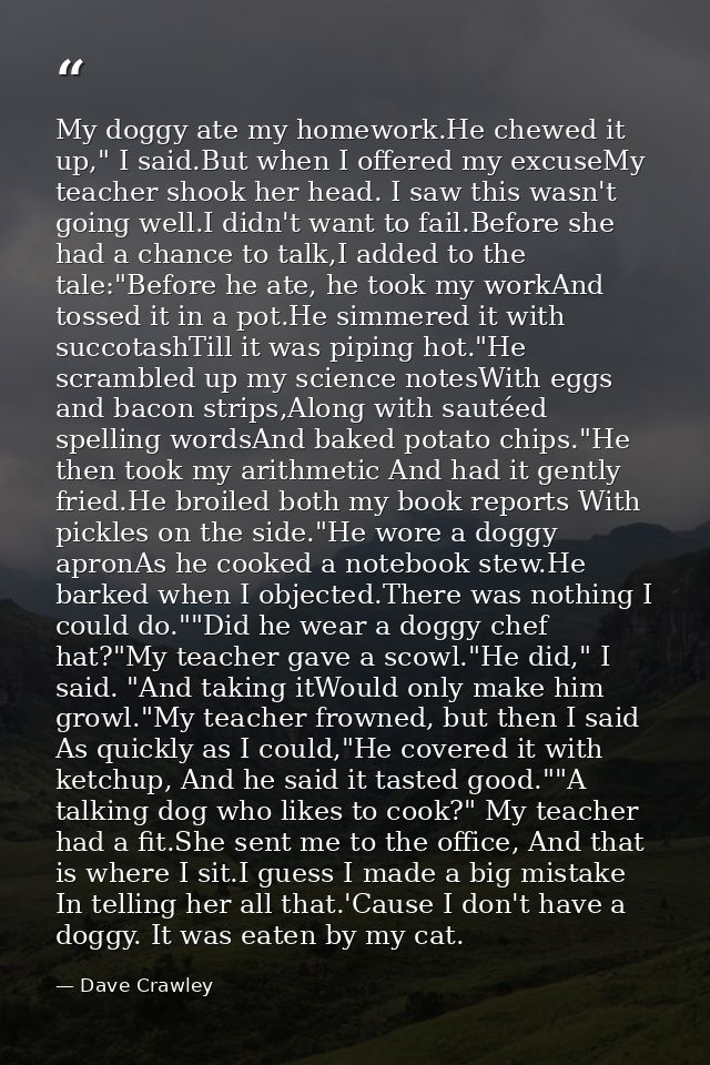 My doggy ate my homework.He chewed it up," I said.But when I offered my excuseMy teacher shook her head. I saw this wasn — Dave Crawley