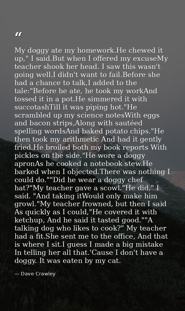 My doggy ate my homework.He chewed it up," I said.But when I offered my excuseMy teacher shook her head. I saw this wasn — Dave Crawley