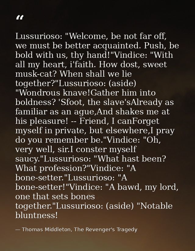 Lussurioso: "Welcome, be not far off, we must be better acquainted. Push, be bold with us, thy hand!"Vindice: "With all  — Thomas Middleton, The Revenger's Tragedy