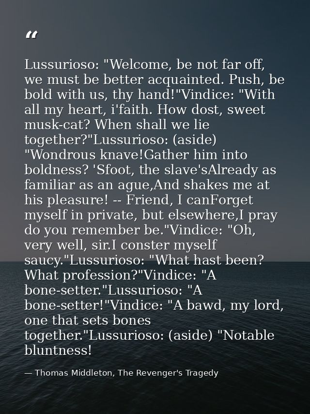 Lussurioso: "Welcome, be not far off, we must be better acquainted. Push, be bold with us, thy hand!"Vindice: "With all  — Thomas Middleton, The Revenger's Tragedy