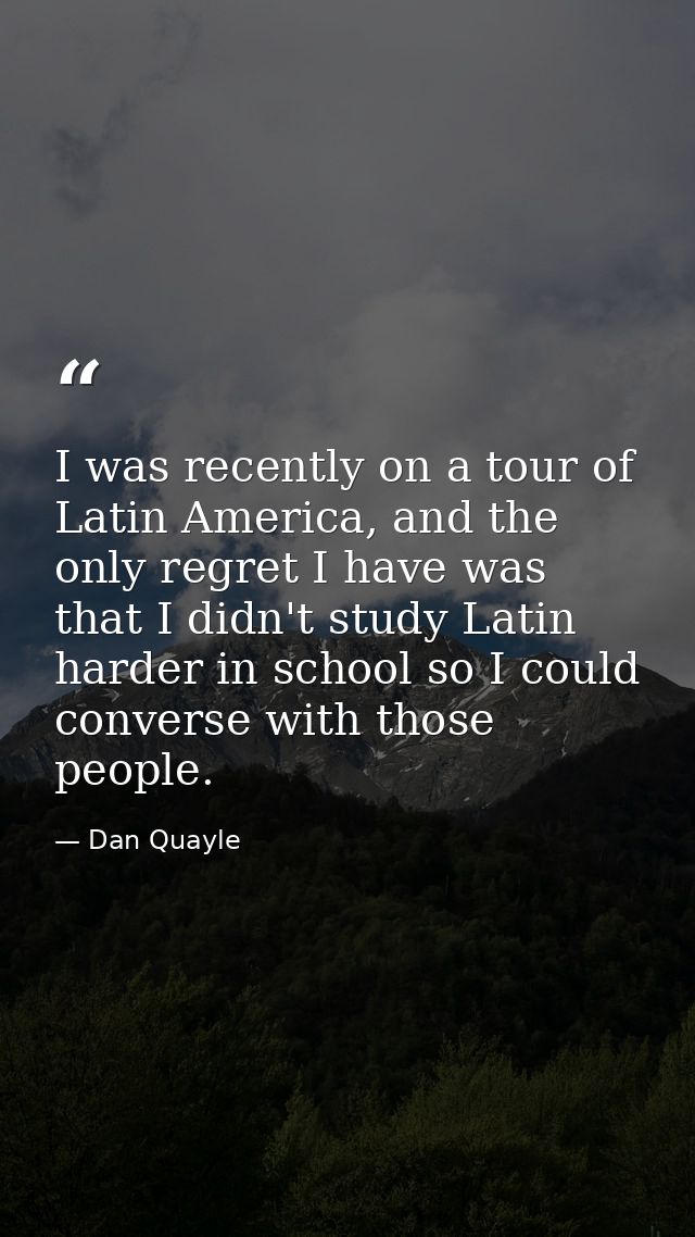 I was recently on a tour of Latin America, and the only regret I have was that I didn't study Latin harder in school so  — Dan Quayle