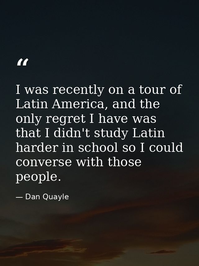 I was recently on a tour of Latin America, and the only regret I have was that I didn't study Latin harder in school so  — Dan Quayle