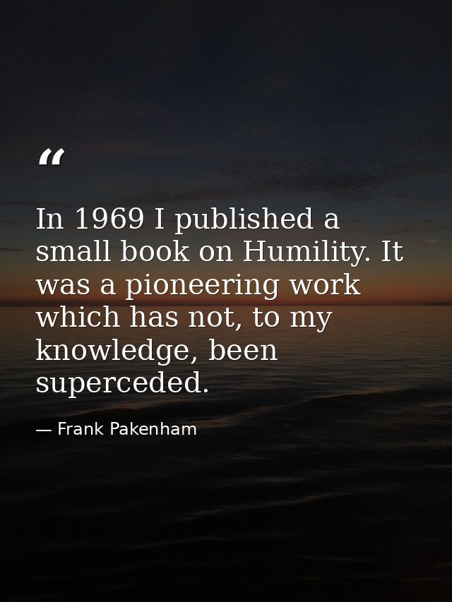 In 1969 I published a small book on Humility. It was a pioneering work which has not, to my knowledge, been superceded. — Frank Pakenham