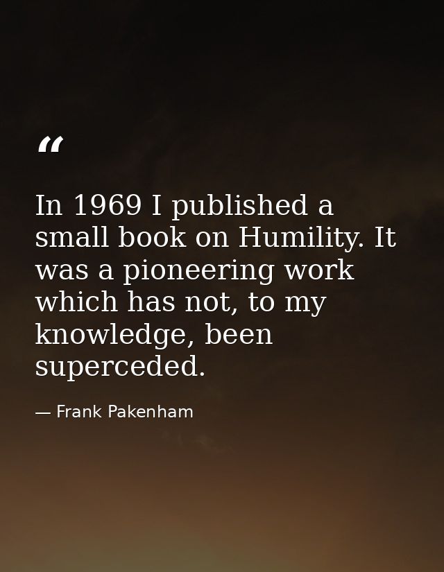 In 1969 I published a small book on Humility. It was a pioneering work which has not, to my knowledge, been superceded. — Frank Pakenham