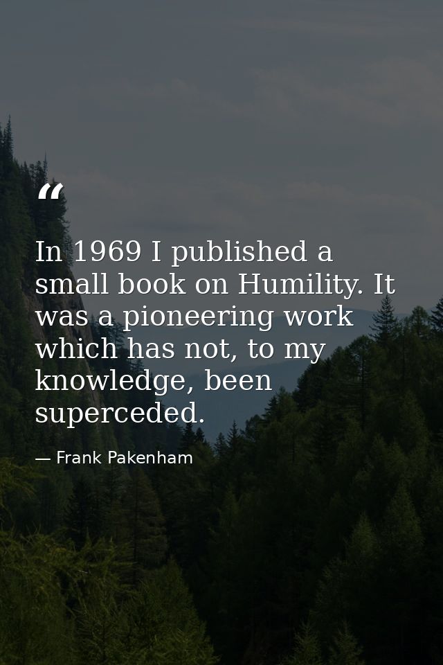 In 1969 I published a small book on Humility. It was a pioneering work which has not, to my knowledge, been superceded. — Frank Pakenham