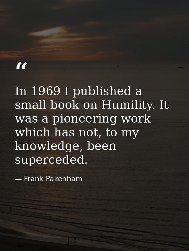 In 1969 I published a small book on Humility. It was a pioneering work which has not, to my knowledge, been superceded. — Frank Pakenham