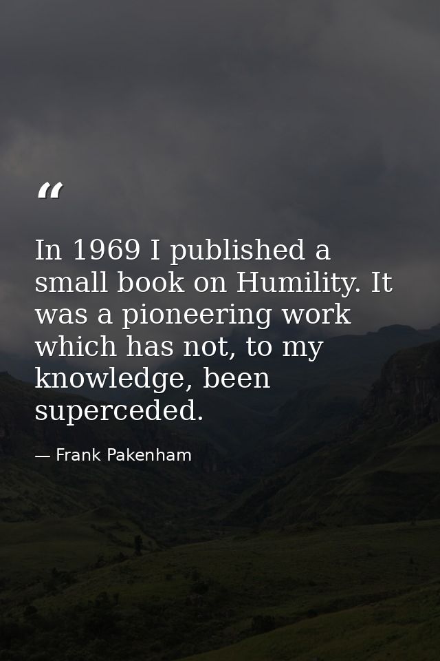 In 1969 I published a small book on Humility. It was a pioneering work which has not, to my knowledge, been superceded. — Frank Pakenham