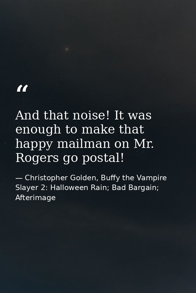 And that noise! It was enough to make that happy mailman on Mr. Rogers go postal! — Christopher Golden, Buffy the Vampire Slayer 2: Halloween Rain; Bad Bargain; Afterimage