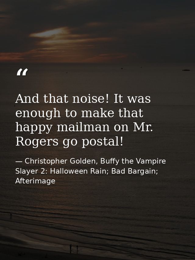 And that noise! It was enough to make that happy mailman on Mr. Rogers go postal! — Christopher Golden, Buffy the Vampire Slayer 2: Halloween Rain; Bad Bargain; Afterimage