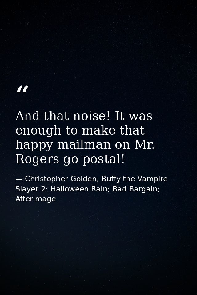 And that noise! It was enough to make that happy mailman on Mr. Rogers go postal! — Christopher Golden, Buffy the Vampire Slayer 2: Halloween Rain; Bad Bargain; Afterimage