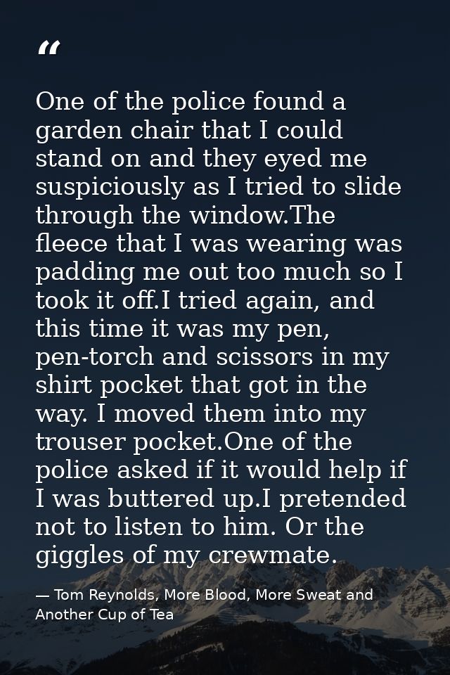 One of the police found a garden chair that I could stand on and they eyed me suspiciously as I tried to slide through t — Tom Reynolds, More Blood, More Sweat and Another Cup of Tea