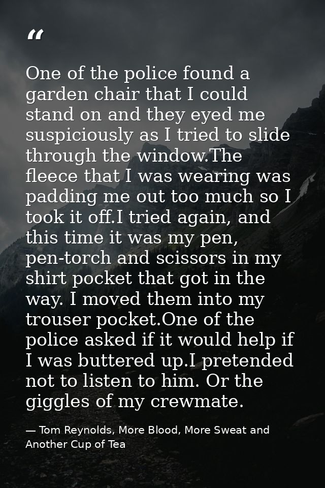 One of the police found a garden chair that I could stand on and they eyed me suspiciously as I tried to slide through t — Tom Reynolds, More Blood, More Sweat and Another Cup of Tea