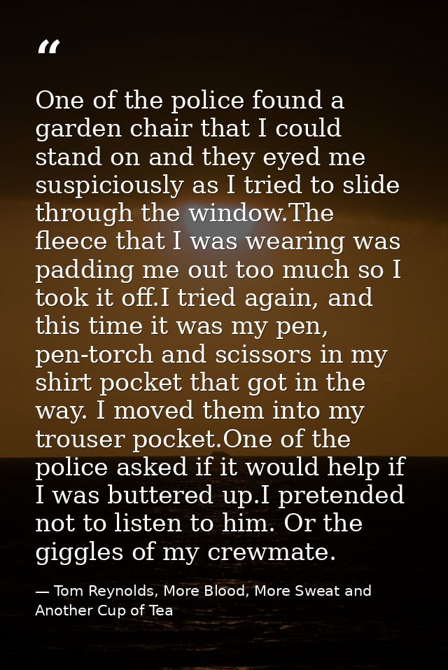 One of the police found a garden chair that I could stand on and they eyed me suspiciously as I tried to slide through t — Tom Reynolds, More Blood, More Sweat and Another Cup of Tea