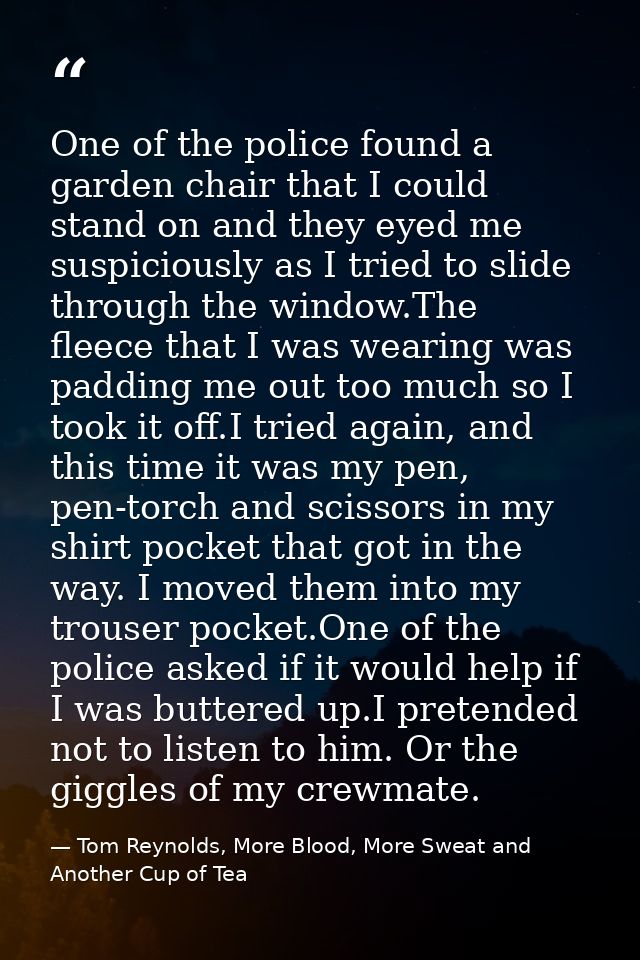One of the police found a garden chair that I could stand on and they eyed me suspiciously as I tried to slide through t — Tom Reynolds, More Blood, More Sweat and Another Cup of Tea