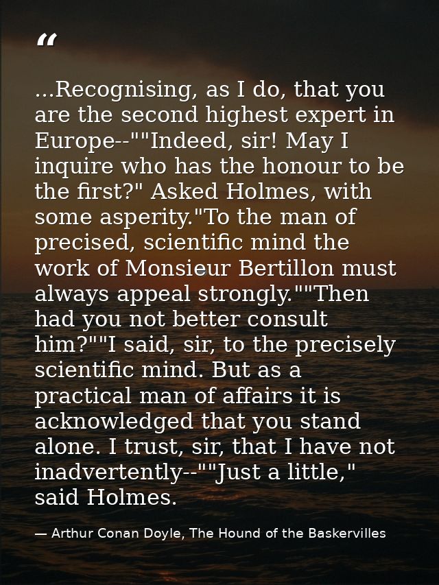 ...Recognising, as I do, that you are the second highest expert in Europe--""Indeed, sir! May I inquire who has the hono — Arthur Conan Doyle, The Hound of the Baskervilles