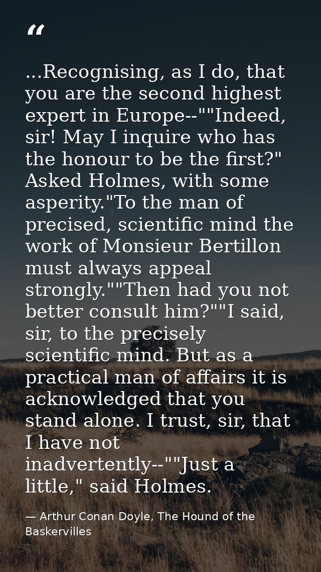 ...Recognising, as I do, that you are the second highest expert in Europe--""Indeed, sir! May I inquire who has the hono — Arthur Conan Doyle, The Hound of the Baskervilles