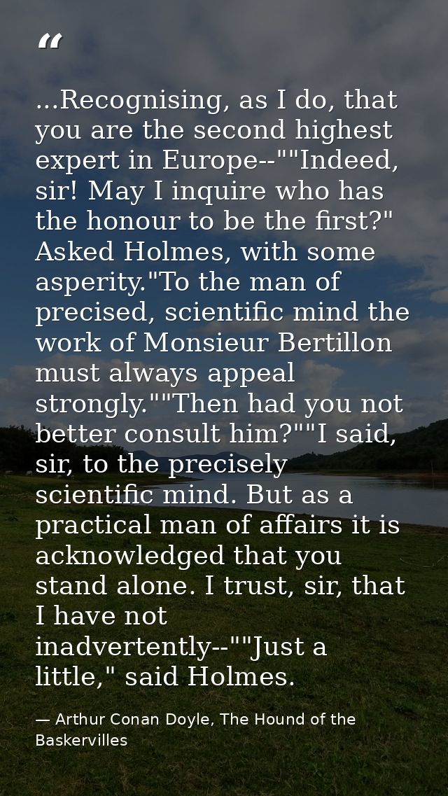 ...Recognising, as I do, that you are the second highest expert in Europe--""Indeed, sir! May I inquire who has the hono — Arthur Conan Doyle, The Hound of the Baskervilles