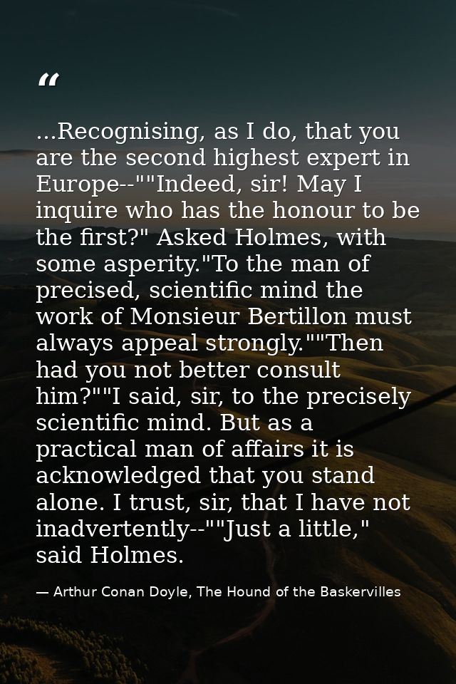 ...Recognising, as I do, that you are the second highest expert in Europe--""Indeed, sir! May I inquire who has the hono — Arthur Conan Doyle, The Hound of the Baskervilles