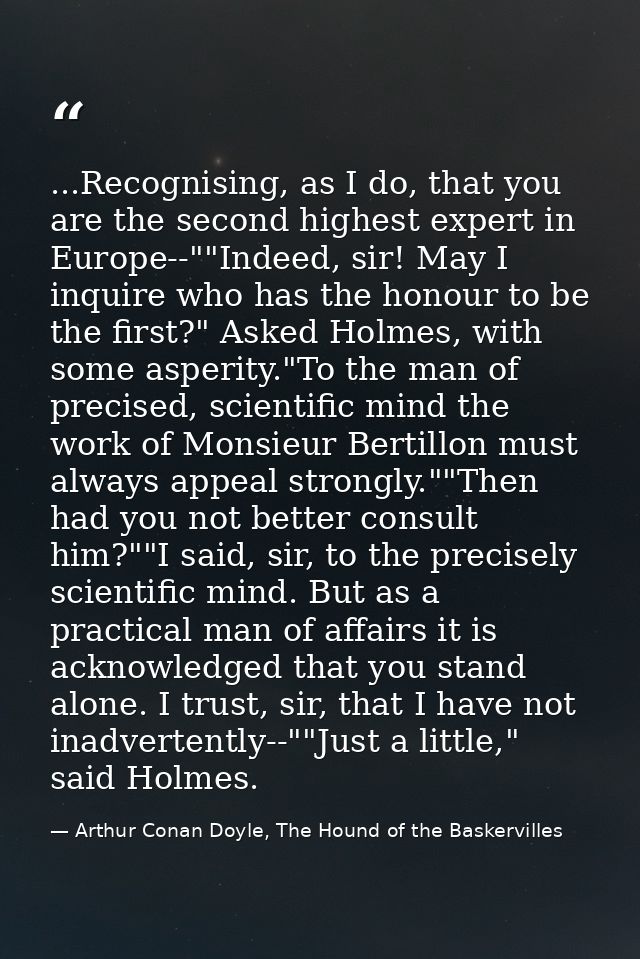 ...Recognising, as I do, that you are the second highest expert in Europe--""Indeed, sir! May I inquire who has the hono — Arthur Conan Doyle, The Hound of the Baskervilles