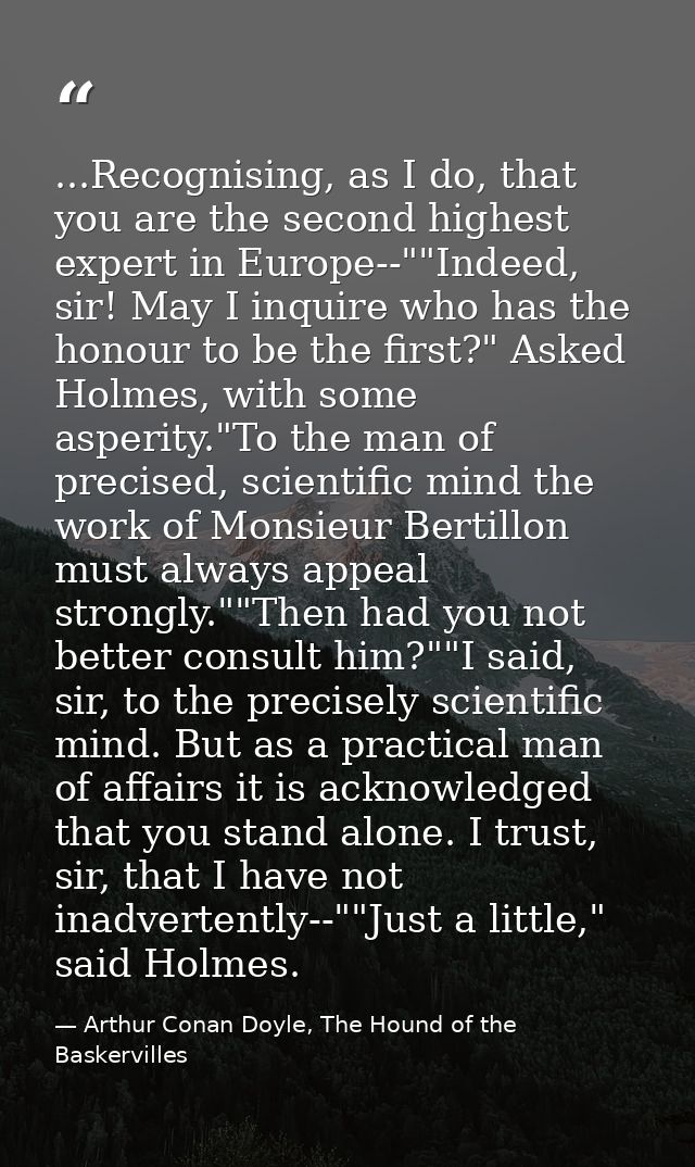 ...Recognising, as I do, that you are the second highest expert in Europe--""Indeed, sir! May I inquire who has the hono — Arthur Conan Doyle, The Hound of the Baskervilles