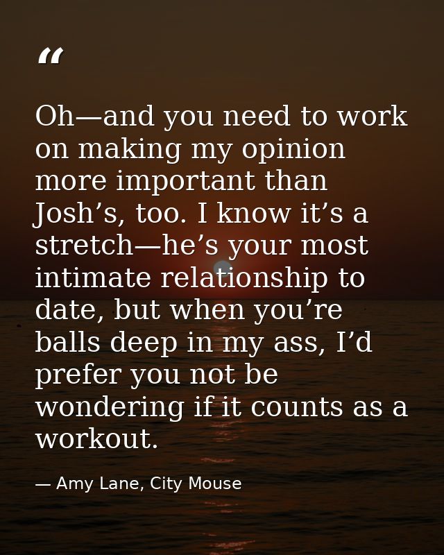 Oh—and you need to work on making my opinion more important than Josh’s, too. I know it’s a stretch—he’s your most intim — Amy Lane, City Mouse