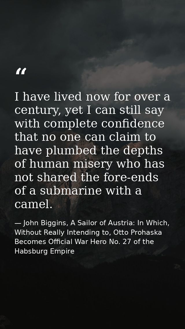 I have lived now for over a century, yet I can still say with complete confidence that no one can claim to have plumbed  — John Biggins, A Sailor of Austria: In Which, Without Really Intending to, Otto Prohaska Becomes Official War Hero No. 27 of the Habsburg Empire