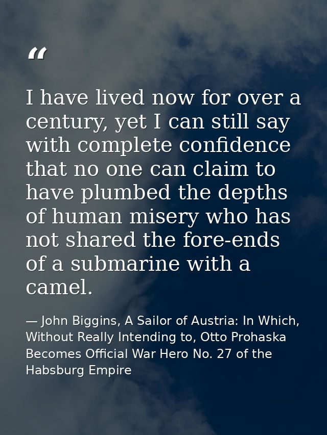 I have lived now for over a century, yet I can still say with complete confidence that no one can claim to have plumbed  — John Biggins, A Sailor of Austria: In Which, Without Really Intending to, Otto Prohaska Becomes Official War Hero No. 27 of the Habsburg Empire