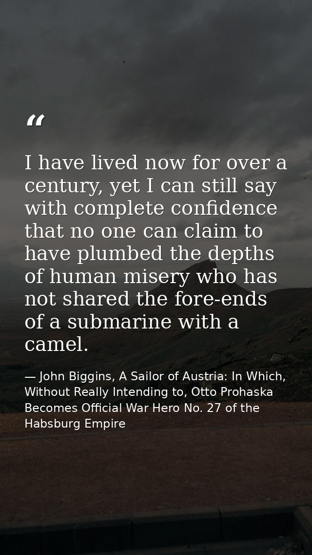 I have lived now for over a century, yet I can still say with complete confidence that no one can claim to have plumbed  — John Biggins, A Sailor of Austria: In Which, Without Really Intending to, Otto Prohaska Becomes Official War Hero No. 27 of the Habsburg Empire