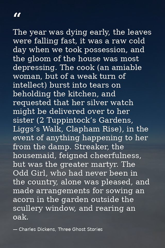 The year was dying early, the leaves were falling fast, it was a raw cold day when we took possession, and the gloom of  — Charles Dickens, Three Ghost Stories