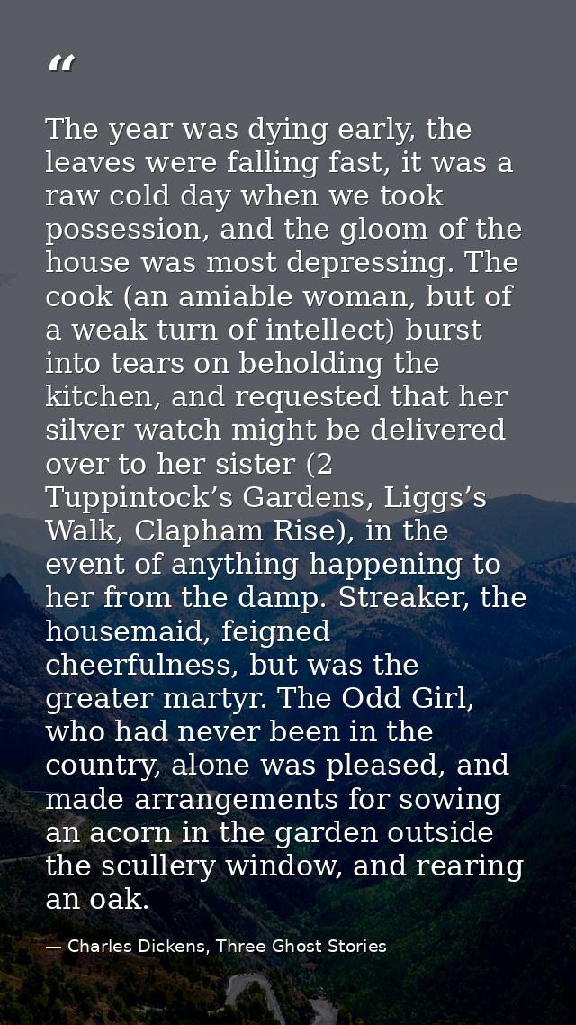 The year was dying early, the leaves were falling fast, it was a raw cold day when we took possession, and the gloom of  — Charles Dickens, Three Ghost Stories
