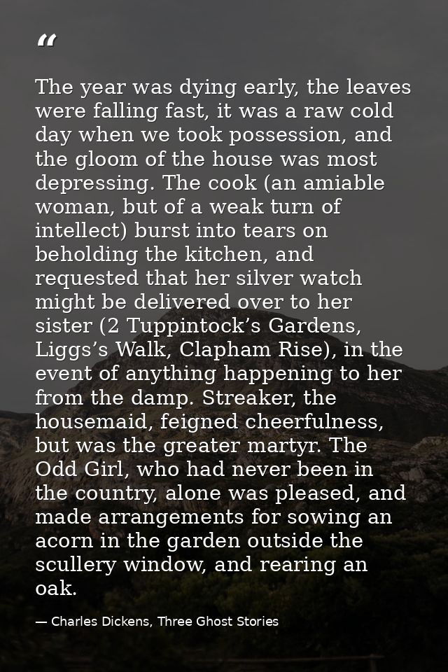 The year was dying early, the leaves were falling fast, it was a raw cold day when we took possession, and the gloom of  — Charles Dickens, Three Ghost Stories