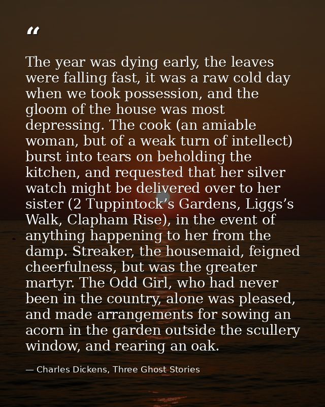 The year was dying early, the leaves were falling fast, it was a raw cold day when we took possession, and the gloom of  — Charles Dickens, Three Ghost Stories