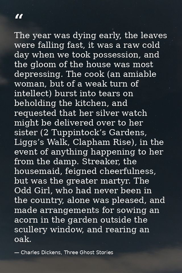 The year was dying early, the leaves were falling fast, it was a raw cold day when we took possession, and the gloom of  — Charles Dickens, Three Ghost Stories