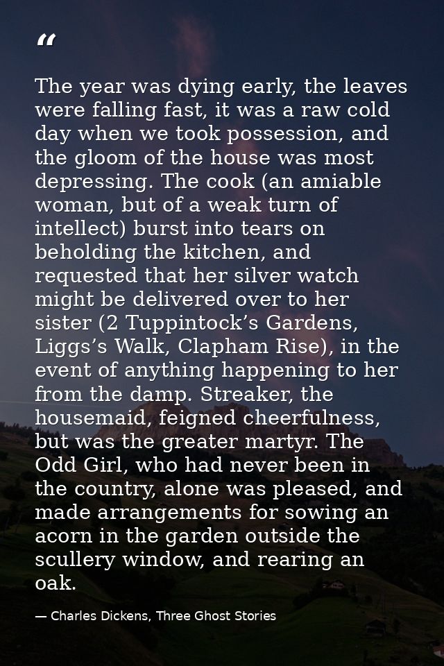 The year was dying early, the leaves were falling fast, it was a raw cold day when we took possession, and the gloom of  — Charles Dickens, Three Ghost Stories