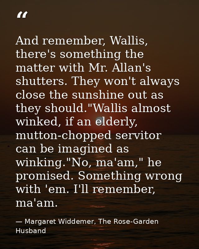 And remember, Wallis, there's something the matter with Mr. Allan's shutters. They won't always close the sunshine out a — Margaret Widdemer, The Rose-Garden Husband