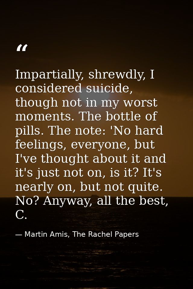 Impartially, shrewdly, I considered suicide, though not in my worst moments. The bottle of pills. The note: 'No hard fee — Martin Amis, The Rachel Papers