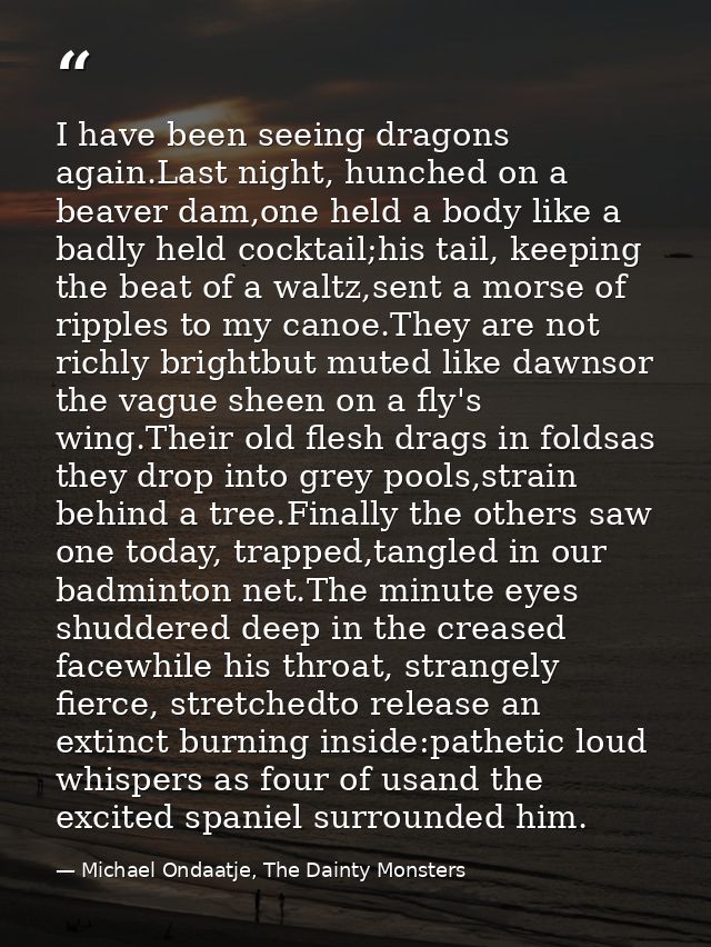 I have been seeing dragons again.Last night, hunched on a beaver dam,one held a body like a badly held cocktail;his tail — Michael Ondaatje, The Dainty Monsters