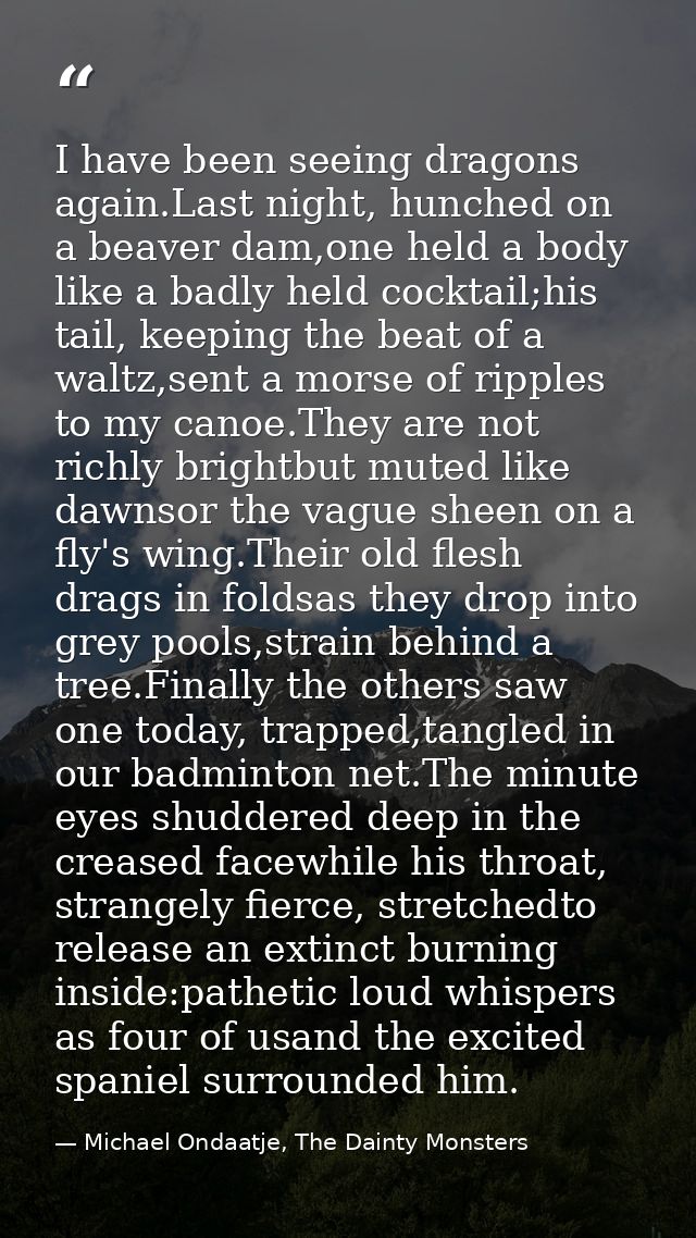 I have been seeing dragons again.Last night, hunched on a beaver dam,one held a body like a badly held cocktail;his tail — Michael Ondaatje, The Dainty Monsters