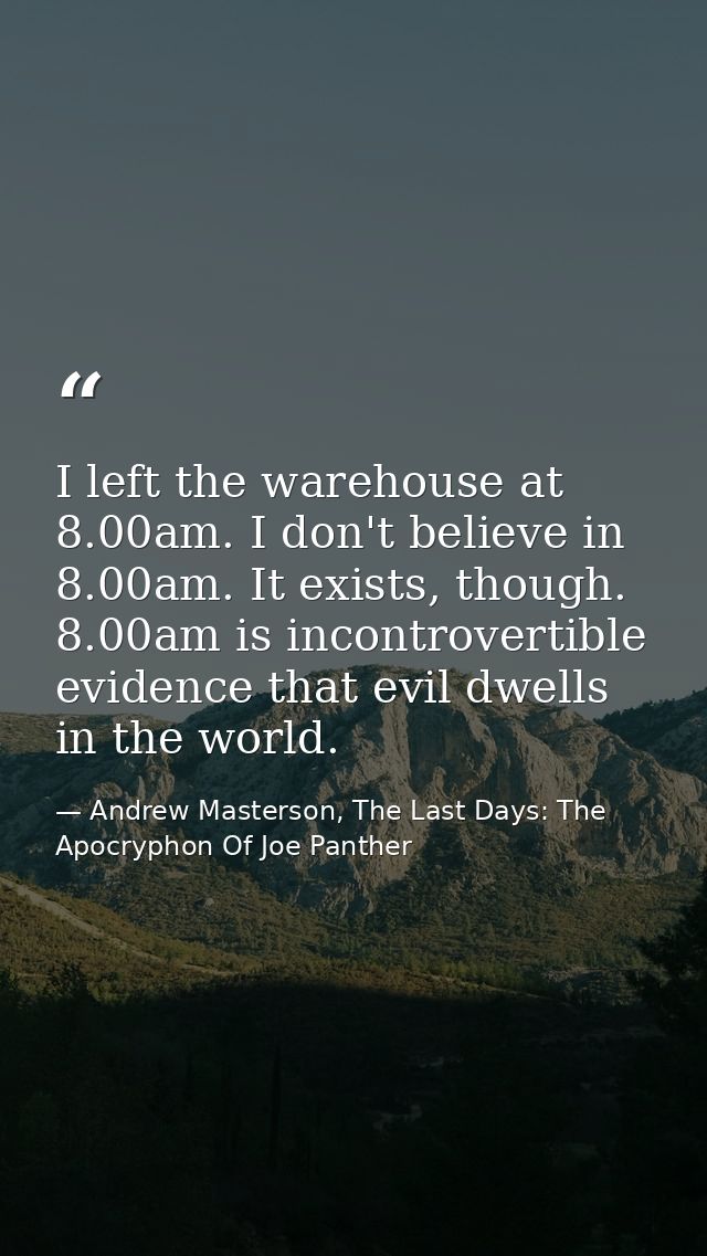 I left the warehouse at 8.00am. I don't believe in 8.00am. It exists, though. 8.00am is incontrovertible evidence that e — Andrew Masterson, The Last Days: The Apocryphon Of Joe Panther