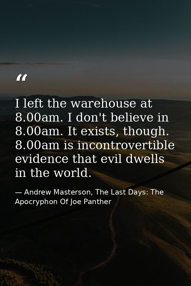 I left the warehouse at 8.00am. I don't believe in 8.00am. It exists, though. 8.00am is incontrovertible evidence that e — Andrew Masterson, The Last Days: The Apocryphon Of Joe Panther