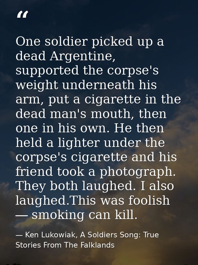 One soldier picked up a dead Argentine, supported the corpse's weight underneath his arm, put a cigarette in the dead ma — Ken Lukowiak, A Soldiers Song: True Stories From The Falklands