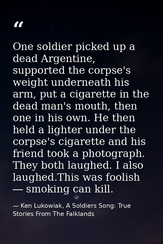 One soldier picked up a dead Argentine, supported the corpse's weight underneath his arm, put a cigarette in the dead ma — Ken Lukowiak, A Soldiers Song: True Stories From The Falklands