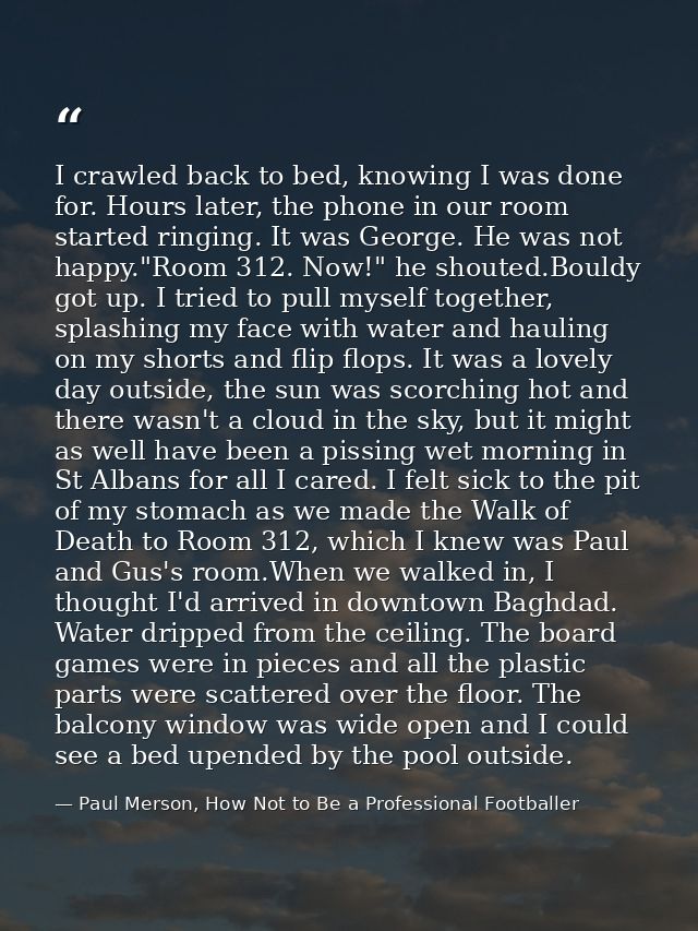 I crawled back to bed, knowing I was done for. Hours later, the phone in our room started ringing. It was George. He was — Paul Merson, How Not to Be a Professional Footballer