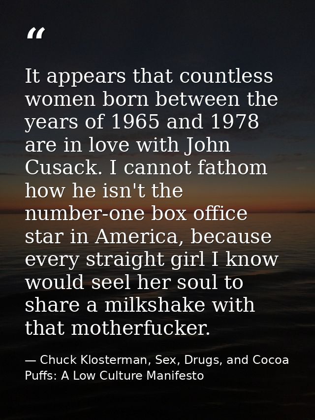 It appears that countless women born between the years of 1965 and 1978 are in love with John Cusack. I cannot fathom ho — Chuck Klosterman, Sex, Drugs, and Cocoa Puffs: A Low Culture Manifesto