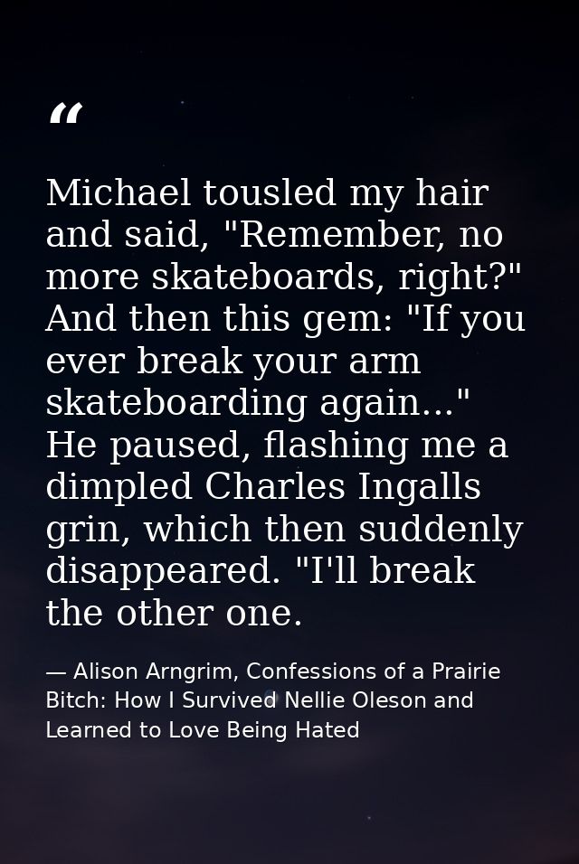 Michael tousled my hair and said, "Remember, no more skateboards, right?" And then this gem: "If you ever break your arm — Alison Arngrim, Confessions of a Prairie Bitch: How I Survived Nellie Oleson and Learned to Love Being Hated