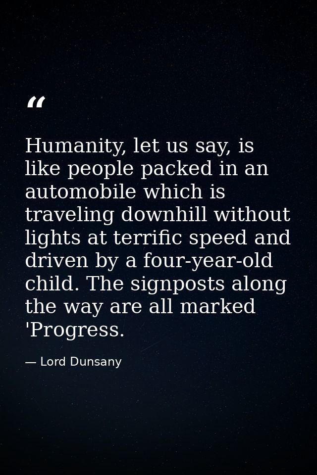 Humanity, let us say, is like people packed in an automobile which is traveling downhill without lights at terrific spee — Lord Dunsany